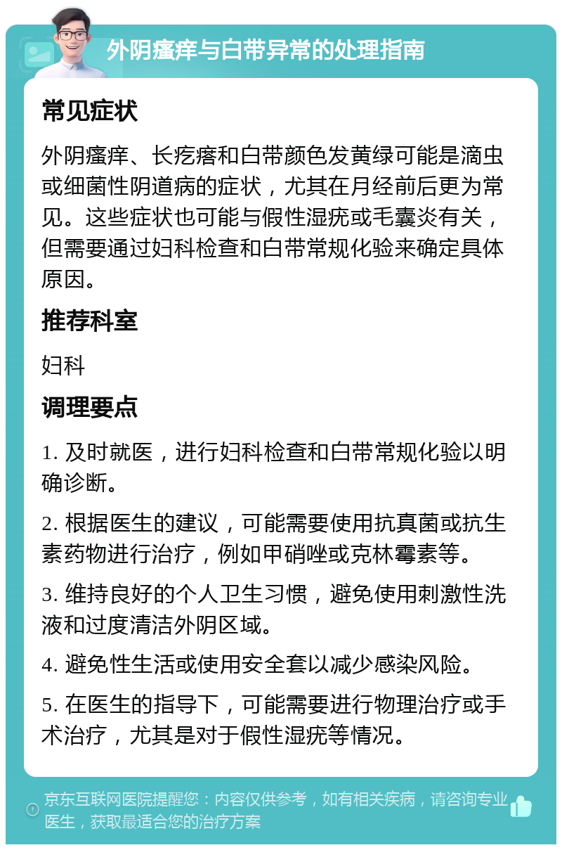 外阴瘙痒与白带异常的处理指南 常见症状 外阴瘙痒、长疙瘩和白带颜色发黄绿可能是滴虫或细菌性阴道病的症状，尤其在月经前后更为常见。这些症状也可能与假性湿疣或毛囊炎有关，但需要通过妇科检查和白带常规化验来确定具体原因。 推荐科室 妇科 调理要点 1. 及时就医，进行妇科检查和白带常规化验以明确诊断。 2. 根据医生的建议，可能需要使用抗真菌或抗生素药物进行治疗，例如甲硝唑或克林霉素等。 3. 维持良好的个人卫生习惯，避免使用刺激性洗液和过度清洁外阴区域。 4. 避免性生活或使用安全套以减少感染风险。 5. 在医生的指导下，可能需要进行物理治疗或手术治疗，尤其是对于假性湿疣等情况。