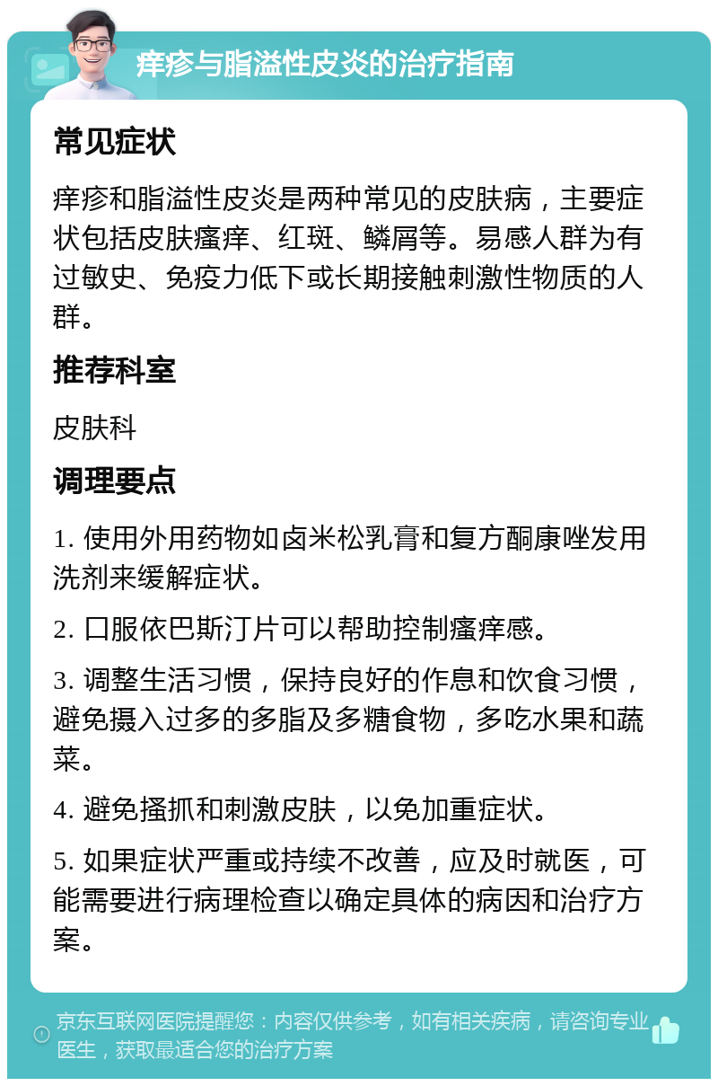 痒疹与脂溢性皮炎的治疗指南 常见症状 痒疹和脂溢性皮炎是两种常见的皮肤病，主要症状包括皮肤瘙痒、红斑、鳞屑等。易感人群为有过敏史、免疫力低下或长期接触刺激性物质的人群。 推荐科室 皮肤科 调理要点 1. 使用外用药物如卤米松乳膏和复方酮康唑发用洗剂来缓解症状。 2. 口服依巴斯汀片可以帮助控制瘙痒感。 3. 调整生活习惯，保持良好的作息和饮食习惯，避免摄入过多的多脂及多糖食物，多吃水果和蔬菜。 4. 避免搔抓和刺激皮肤，以免加重症状。 5. 如果症状严重或持续不改善，应及时就医，可能需要进行病理检查以确定具体的病因和治疗方案。