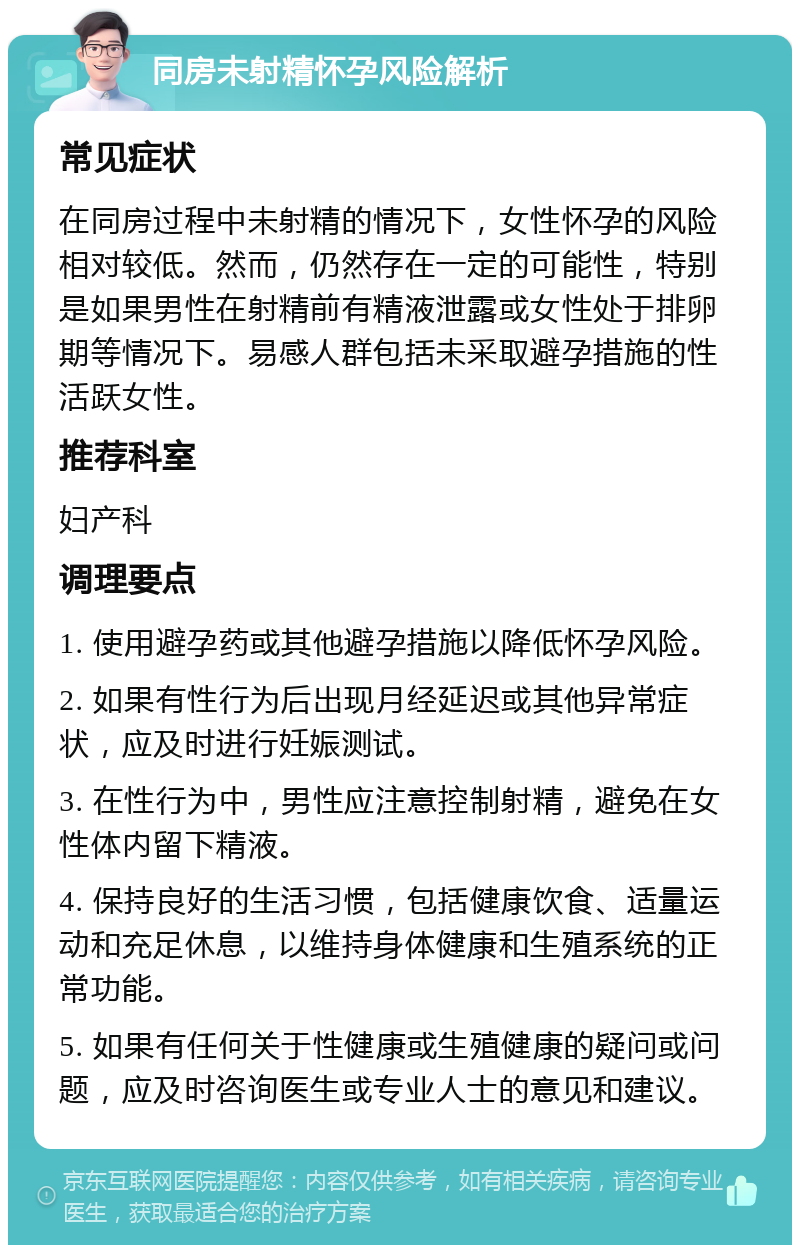 同房未射精怀孕风险解析 常见症状 在同房过程中未射精的情况下，女性怀孕的风险相对较低。然而，仍然存在一定的可能性，特别是如果男性在射精前有精液泄露或女性处于排卵期等情况下。易感人群包括未采取避孕措施的性活跃女性。 推荐科室 妇产科 调理要点 1. 使用避孕药或其他避孕措施以降低怀孕风险。 2. 如果有性行为后出现月经延迟或其他异常症状，应及时进行妊娠测试。 3. 在性行为中，男性应注意控制射精，避免在女性体内留下精液。 4. 保持良好的生活习惯，包括健康饮食、适量运动和充足休息，以维持身体健康和生殖系统的正常功能。 5. 如果有任何关于性健康或生殖健康的疑问或问题，应及时咨询医生或专业人士的意见和建议。