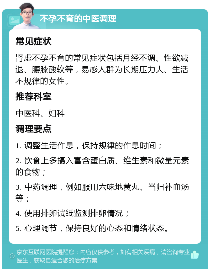 不孕不育的中医调理 常见症状 肾虚不孕不育的常见症状包括月经不调、性欲减退、腰膝酸软等，易感人群为长期压力大、生活不规律的女性。 推荐科室 中医科、妇科 调理要点 1. 调整生活作息，保持规律的作息时间； 2. 饮食上多摄入富含蛋白质、维生素和微量元素的食物； 3. 中药调理，例如服用六味地黄丸、当归补血汤等； 4. 使用排卵试纸监测排卵情况； 5. 心理调节，保持良好的心态和情绪状态。