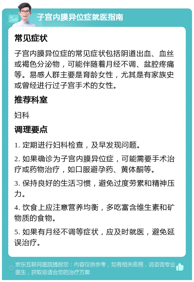 子宫内膜异位症就医指南 常见症状 子宫内膜异位症的常见症状包括阴道出血、血丝或褐色分泌物，可能伴随着月经不调、盆腔疼痛等。易感人群主要是育龄女性，尤其是有家族史或曾经进行过子宫手术的女性。 推荐科室 妇科 调理要点 1. 定期进行妇科检查，及早发现问题。 2. 如果确诊为子宫内膜异位症，可能需要手术治疗或药物治疗，如口服避孕药、黄体酮等。 3. 保持良好的生活习惯，避免过度劳累和精神压力。 4. 饮食上应注意营养均衡，多吃富含维生素和矿物质的食物。 5. 如果有月经不调等症状，应及时就医，避免延误治疗。