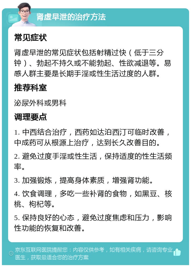 肾虚早泄的治疗方法 常见症状 肾虚早泄的常见症状包括射精过快（低于三分钟）、勃起不持久或不能勃起、性欲减退等。易感人群主要是长期手淫或性生活过度的人群。 推荐科室 泌尿外科或男科 调理要点 1. 中西结合治疗，西药如达泊西汀可临时改善，中成药可从根源上治疗，达到长久改善目的。 2. 避免过度手淫或性生活，保持适度的性生活频率。 3. 加强锻炼，提高身体素质，增强肾功能。 4. 饮食调理，多吃一些补肾的食物，如黑豆、核桃、枸杞等。 5. 保持良好的心态，避免过度焦虑和压力，影响性功能的恢复和改善。