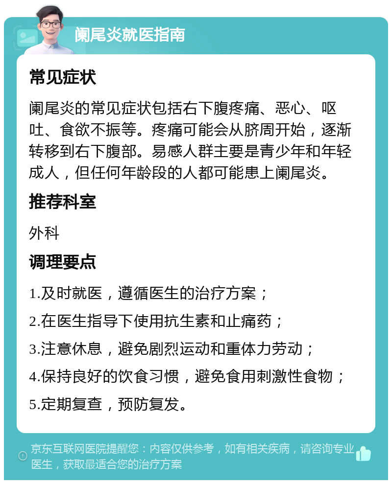 阑尾炎就医指南 常见症状 阑尾炎的常见症状包括右下腹疼痛、恶心、呕吐、食欲不振等。疼痛可能会从脐周开始，逐渐转移到右下腹部。易感人群主要是青少年和年轻成人，但任何年龄段的人都可能患上阑尾炎。 推荐科室 外科 调理要点 1.及时就医，遵循医生的治疗方案； 2.在医生指导下使用抗生素和止痛药； 3.注意休息，避免剧烈运动和重体力劳动； 4.保持良好的饮食习惯，避免食用刺激性食物； 5.定期复查，预防复发。