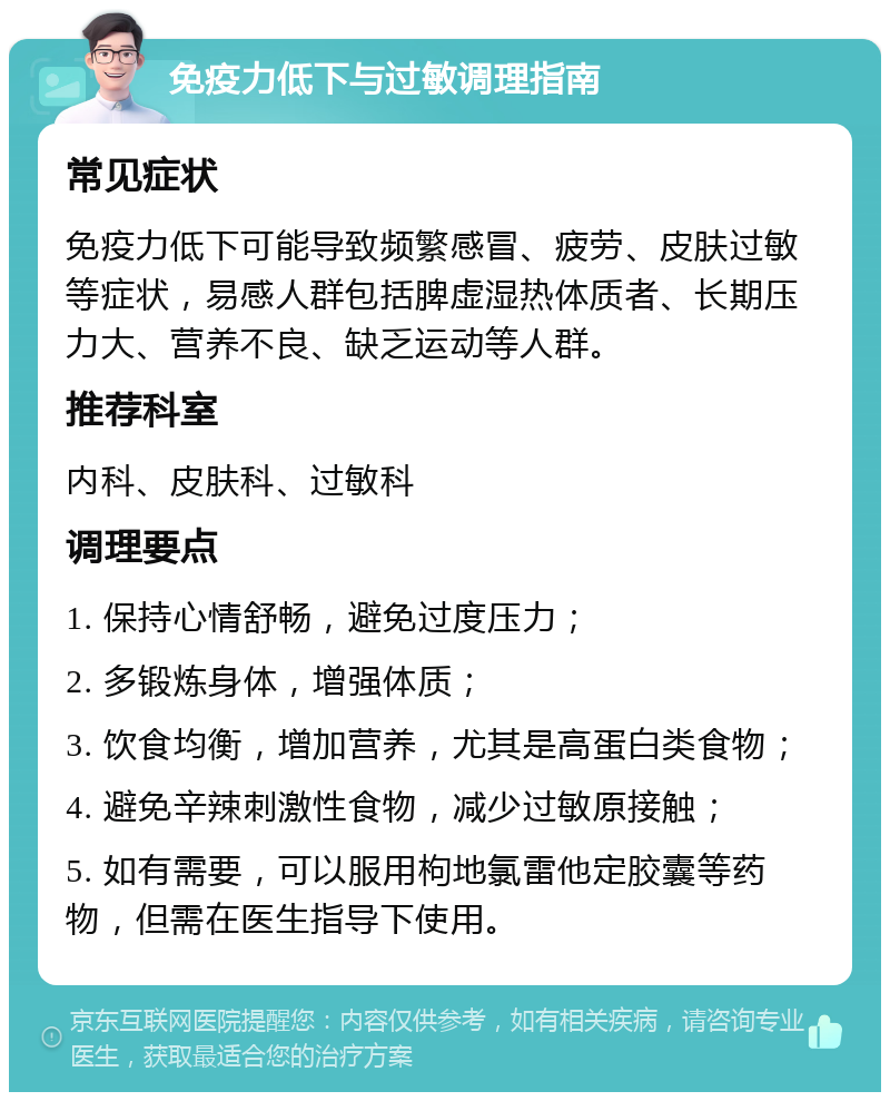 免疫力低下与过敏调理指南 常见症状 免疫力低下可能导致频繁感冒、疲劳、皮肤过敏等症状，易感人群包括脾虚湿热体质者、长期压力大、营养不良、缺乏运动等人群。 推荐科室 内科、皮肤科、过敏科 调理要点 1. 保持心情舒畅，避免过度压力； 2. 多锻炼身体，增强体质； 3. 饮食均衡，增加营养，尤其是高蛋白类食物； 4. 避免辛辣刺激性食物，减少过敏原接触； 5. 如有需要，可以服用枸地氯雷他定胶囊等药物，但需在医生指导下使用。