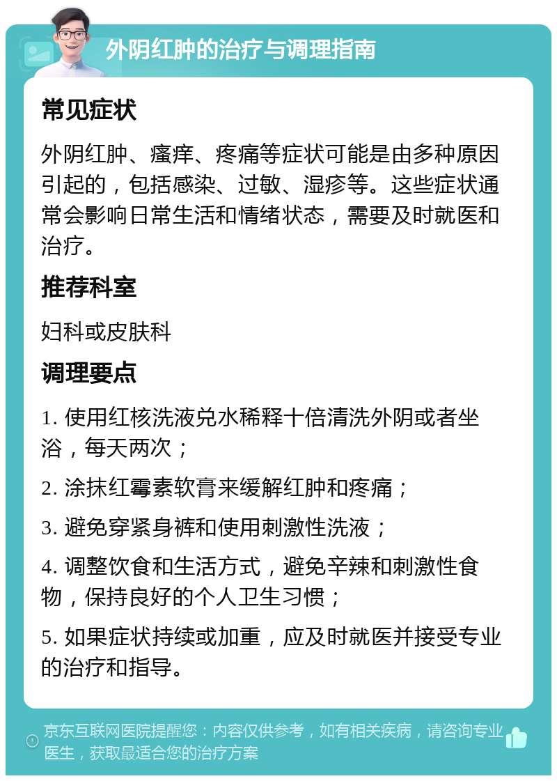 外阴红肿的治疗与调理指南 常见症状 外阴红肿、瘙痒、疼痛等症状可能是由多种原因引起的，包括感染、过敏、湿疹等。这些症状通常会影响日常生活和情绪状态，需要及时就医和治疗。 推荐科室 妇科或皮肤科 调理要点 1. 使用红核洗液兑水稀释十倍清洗外阴或者坐浴，每天两次； 2. 涂抹红霉素软膏来缓解红肿和疼痛； 3. 避免穿紧身裤和使用刺激性洗液； 4. 调整饮食和生活方式，避免辛辣和刺激性食物，保持良好的个人卫生习惯； 5. 如果症状持续或加重，应及时就医并接受专业的治疗和指导。