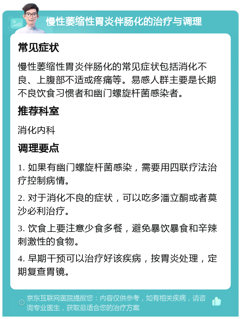 慢性萎缩性胃炎伴肠化的治疗与调理 常见症状 慢性萎缩性胃炎伴肠化的常见症状包括消化不良、上腹部不适或疼痛等。易感人群主要是长期不良饮食习惯者和幽门螺旋杆菌感染者。 推荐科室 消化内科 调理要点 1. 如果有幽门螺旋杆菌感染，需要用四联疗法治疗控制病情。 2. 对于消化不良的症状，可以吃多潘立酮或者莫沙必利治疗。 3. 饮食上要注意少食多餐，避免暴饮暴食和辛辣刺激性的食物。 4. 早期干预可以治疗好该疾病，按胃炎处理，定期复查胃镜。