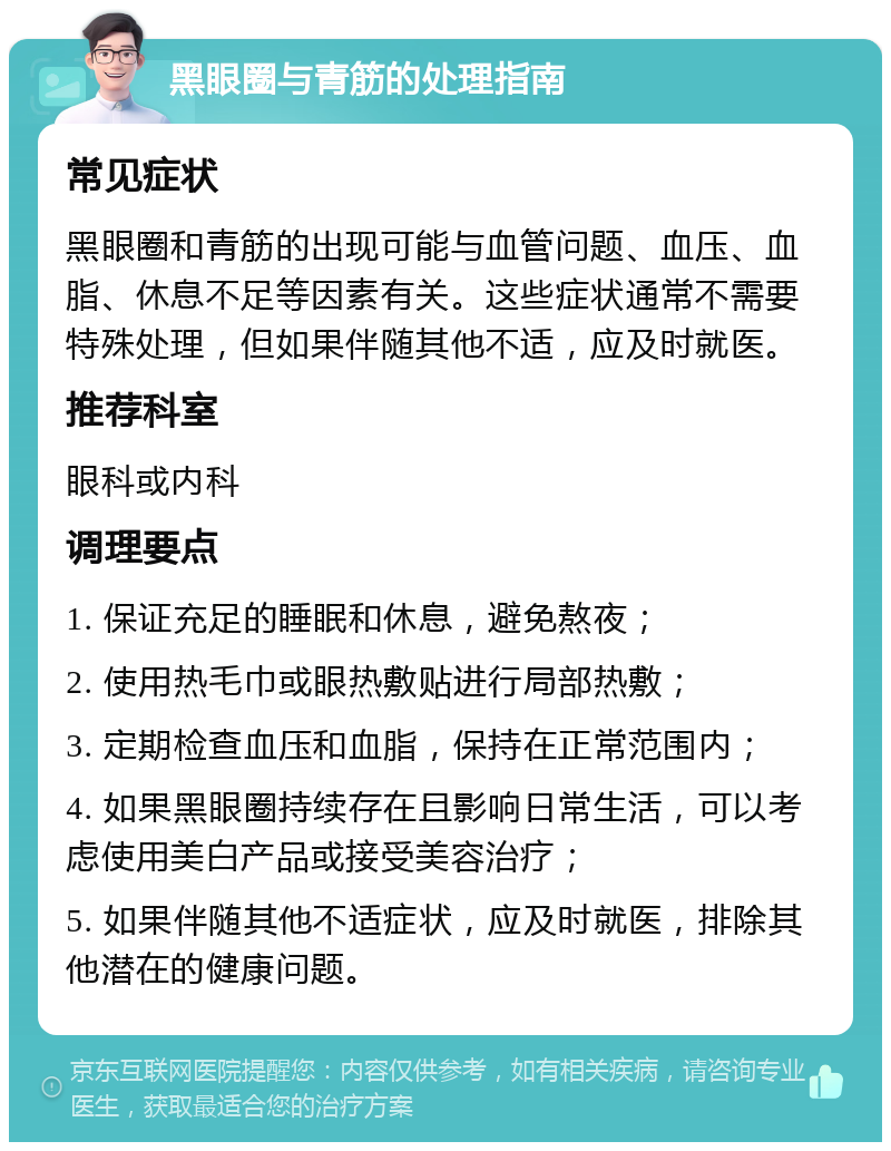 黑眼圈与青筋的处理指南 常见症状 黑眼圈和青筋的出现可能与血管问题、血压、血脂、休息不足等因素有关。这些症状通常不需要特殊处理，但如果伴随其他不适，应及时就医。 推荐科室 眼科或内科 调理要点 1. 保证充足的睡眠和休息，避免熬夜； 2. 使用热毛巾或眼热敷贴进行局部热敷； 3. 定期检查血压和血脂，保持在正常范围内； 4. 如果黑眼圈持续存在且影响日常生活，可以考虑使用美白产品或接受美容治疗； 5. 如果伴随其他不适症状，应及时就医，排除其他潜在的健康问题。