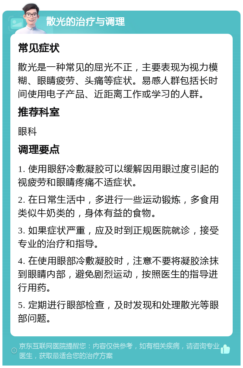 散光的治疗与调理 常见症状 散光是一种常见的屈光不正，主要表现为视力模糊、眼睛疲劳、头痛等症状。易感人群包括长时间使用电子产品、近距离工作或学习的人群。 推荐科室 眼科 调理要点 1. 使用眼舒冷敷凝胶可以缓解因用眼过度引起的视疲劳和眼睛疼痛不适症状。 2. 在日常生活中，多进行一些运动锻炼，多食用类似牛奶类的，身体有益的食物。 3. 如果症状严重，应及时到正规医院就诊，接受专业的治疗和指导。 4. 在使用眼部冷敷凝胶时，注意不要将凝胶涂抹到眼睛内部，避免剧烈运动，按照医生的指导进行用药。 5. 定期进行眼部检查，及时发现和处理散光等眼部问题。