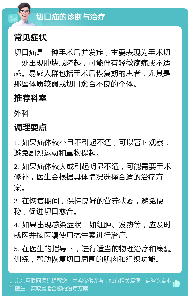 切口疝的诊断与治疗 常见症状 切口疝是一种手术后并发症，主要表现为手术切口处出现肿块或隆起，可能伴有轻微疼痛或不适感。易感人群包括手术后恢复期的患者，尤其是那些体质较弱或切口愈合不良的个体。 推荐科室 外科 调理要点 1. 如果疝体较小且不引起不适，可以暂时观察，避免剧烈运动和重物提起。 2. 如果疝体较大或引起明显不适，可能需要手术修补，医生会根据具体情况选择合适的治疗方案。 3. 在恢复期间，保持良好的营养状态，避免便秘，促进切口愈合。 4. 如果出现感染症状，如红肿、发热等，应及时就医并按医嘱使用抗生素进行治疗。 5. 在医生的指导下，进行适当的物理治疗和康复训练，帮助恢复切口周围的肌肉和组织功能。