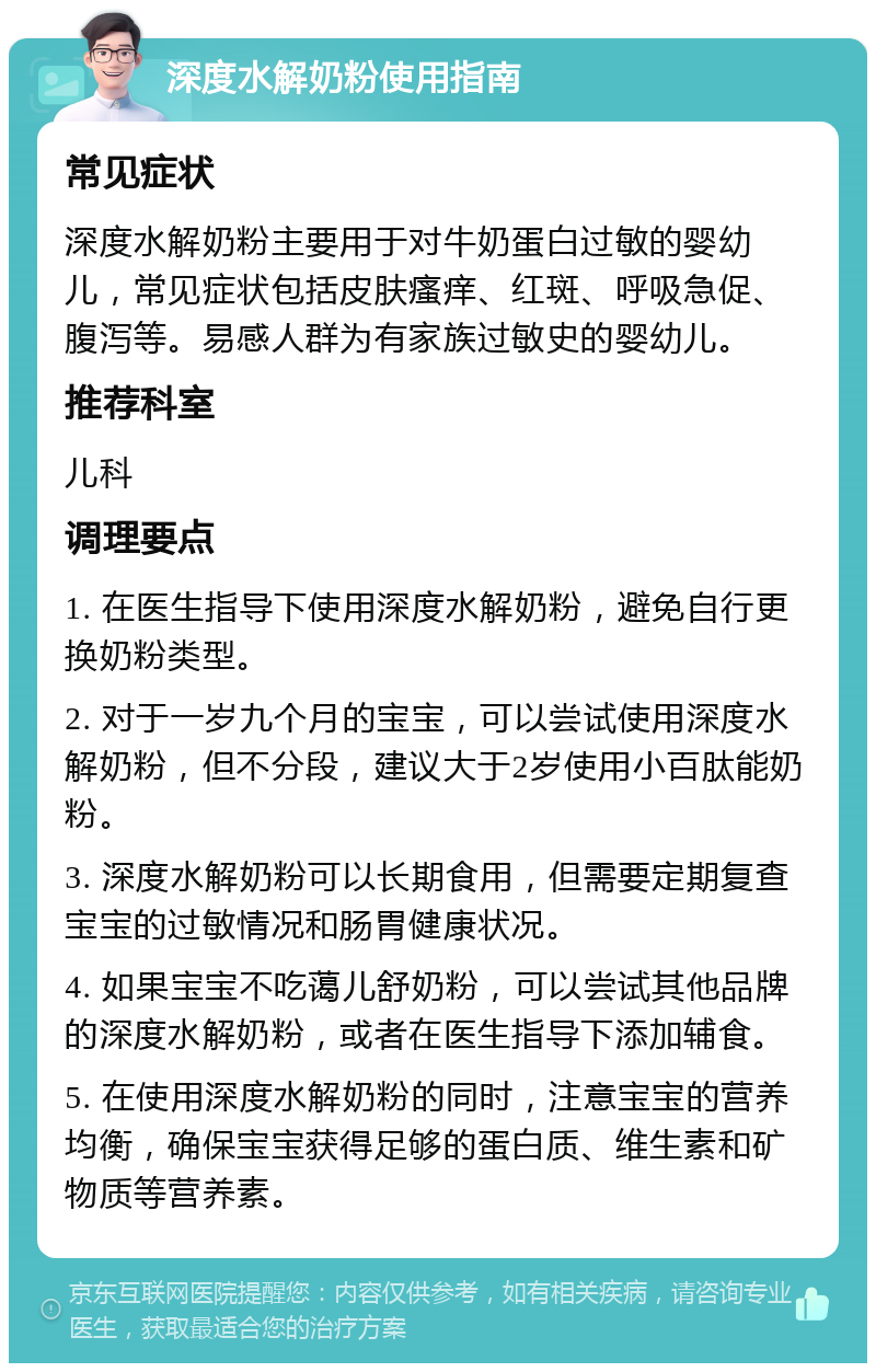 深度水解奶粉使用指南 常见症状 深度水解奶粉主要用于对牛奶蛋白过敏的婴幼儿，常见症状包括皮肤瘙痒、红斑、呼吸急促、腹泻等。易感人群为有家族过敏史的婴幼儿。 推荐科室 儿科 调理要点 1. 在医生指导下使用深度水解奶粉，避免自行更换奶粉类型。 2. 对于一岁九个月的宝宝，可以尝试使用深度水解奶粉，但不分段，建议大于2岁使用小百肽能奶粉。 3. 深度水解奶粉可以长期食用，但需要定期复查宝宝的过敏情况和肠胃健康状况。 4. 如果宝宝不吃蔼儿舒奶粉，可以尝试其他品牌的深度水解奶粉，或者在医生指导下添加辅食。 5. 在使用深度水解奶粉的同时，注意宝宝的营养均衡，确保宝宝获得足够的蛋白质、维生素和矿物质等营养素。