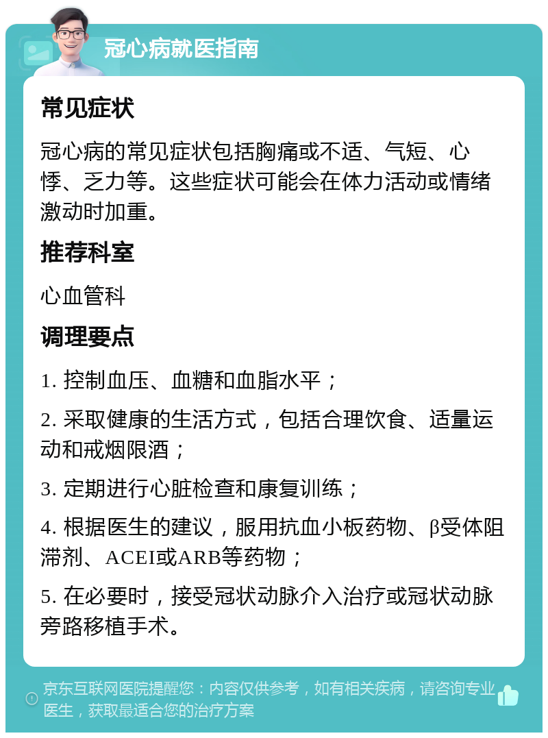 冠心病就医指南 常见症状 冠心病的常见症状包括胸痛或不适、气短、心悸、乏力等。这些症状可能会在体力活动或情绪激动时加重。 推荐科室 心血管科 调理要点 1. 控制血压、血糖和血脂水平； 2. 采取健康的生活方式，包括合理饮食、适量运动和戒烟限酒； 3. 定期进行心脏检查和康复训练； 4. 根据医生的建议，服用抗血小板药物、β受体阻滞剂、ACEI或ARB等药物； 5. 在必要时，接受冠状动脉介入治疗或冠状动脉旁路移植手术。