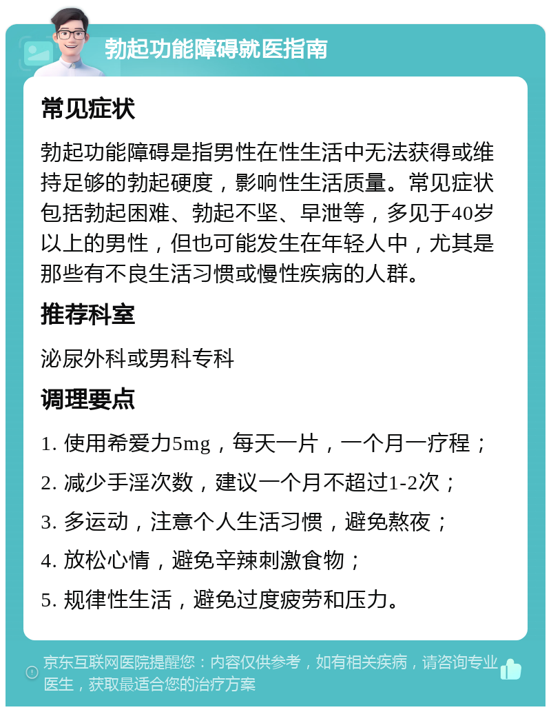 勃起功能障碍就医指南 常见症状 勃起功能障碍是指男性在性生活中无法获得或维持足够的勃起硬度，影响性生活质量。常见症状包括勃起困难、勃起不坚、早泄等，多见于40岁以上的男性，但也可能发生在年轻人中，尤其是那些有不良生活习惯或慢性疾病的人群。 推荐科室 泌尿外科或男科专科 调理要点 1. 使用希爱力5mg，每天一片，一个月一疗程； 2. 减少手淫次数，建议一个月不超过1-2次； 3. 多运动，注意个人生活习惯，避免熬夜； 4. 放松心情，避免辛辣刺激食物； 5. 规律性生活，避免过度疲劳和压力。