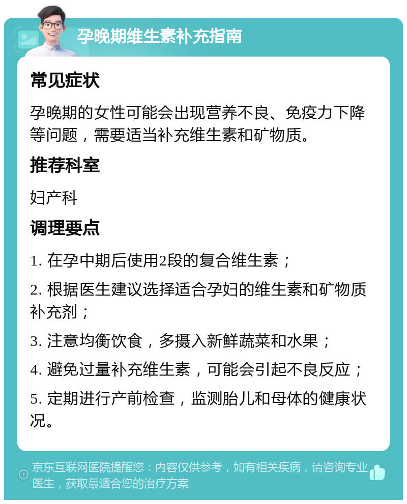 孕晚期维生素补充指南 常见症状 孕晚期的女性可能会出现营养不良、免疫力下降等问题，需要适当补充维生素和矿物质。 推荐科室 妇产科 调理要点 1. 在孕中期后使用2段的复合维生素； 2. 根据医生建议选择适合孕妇的维生素和矿物质补充剂； 3. 注意均衡饮食，多摄入新鲜蔬菜和水果； 4. 避免过量补充维生素，可能会引起不良反应； 5. 定期进行产前检查，监测胎儿和母体的健康状况。