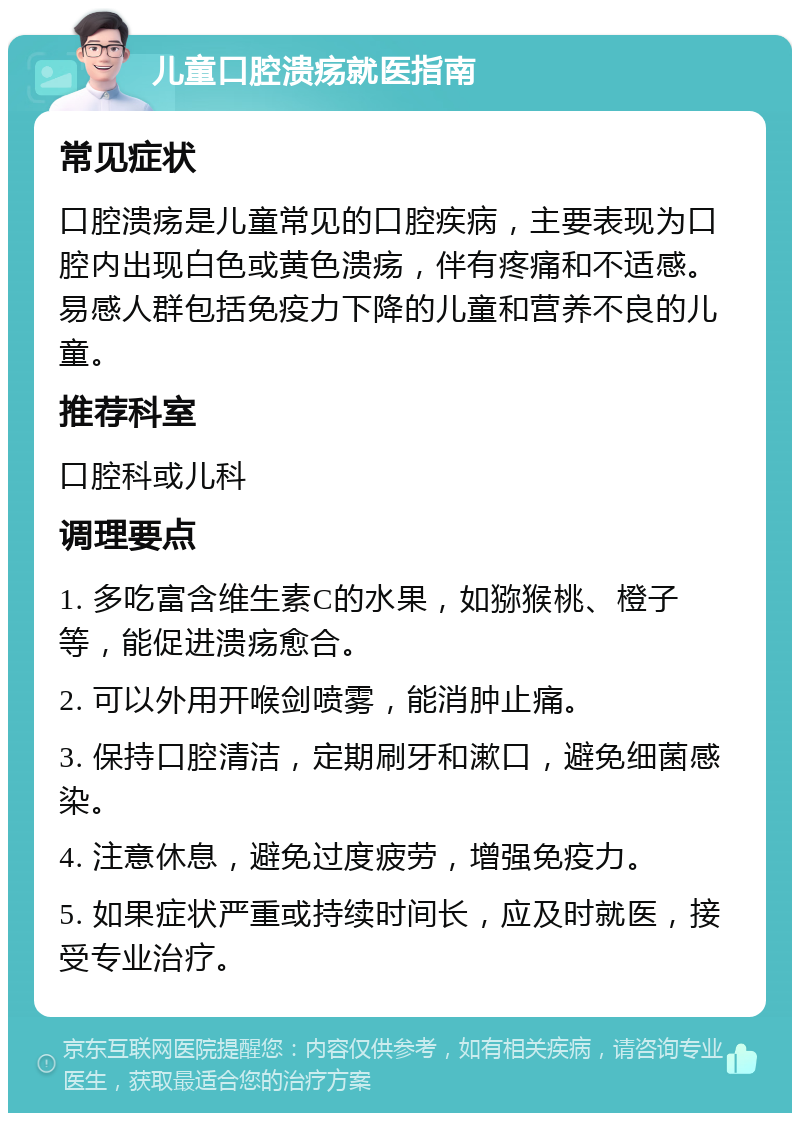 儿童口腔溃疡就医指南 常见症状 口腔溃疡是儿童常见的口腔疾病，主要表现为口腔内出现白色或黄色溃疡，伴有疼痛和不适感。易感人群包括免疫力下降的儿童和营养不良的儿童。 推荐科室 口腔科或儿科 调理要点 1. 多吃富含维生素C的水果，如猕猴桃、橙子等，能促进溃疡愈合。 2. 可以外用开喉剑喷雾，能消肿止痛。 3. 保持口腔清洁，定期刷牙和漱口，避免细菌感染。 4. 注意休息，避免过度疲劳，增强免疫力。 5. 如果症状严重或持续时间长，应及时就医，接受专业治疗。