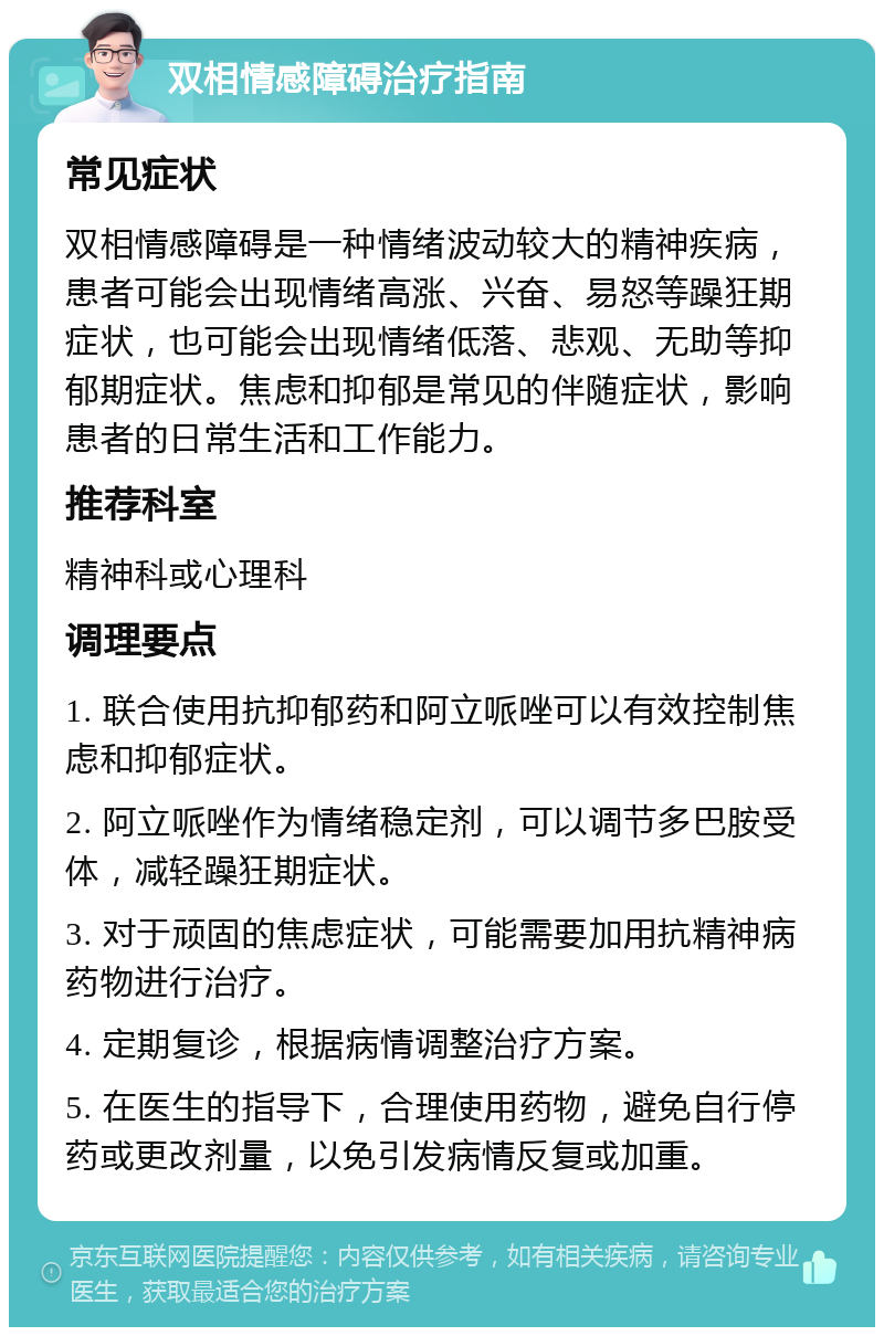 双相情感障碍治疗指南 常见症状 双相情感障碍是一种情绪波动较大的精神疾病，患者可能会出现情绪高涨、兴奋、易怒等躁狂期症状，也可能会出现情绪低落、悲观、无助等抑郁期症状。焦虑和抑郁是常见的伴随症状，影响患者的日常生活和工作能力。 推荐科室 精神科或心理科 调理要点 1. 联合使用抗抑郁药和阿立哌唑可以有效控制焦虑和抑郁症状。 2. 阿立哌唑作为情绪稳定剂，可以调节多巴胺受体，减轻躁狂期症状。 3. 对于顽固的焦虑症状，可能需要加用抗精神病药物进行治疗。 4. 定期复诊，根据病情调整治疗方案。 5. 在医生的指导下，合理使用药物，避免自行停药或更改剂量，以免引发病情反复或加重。