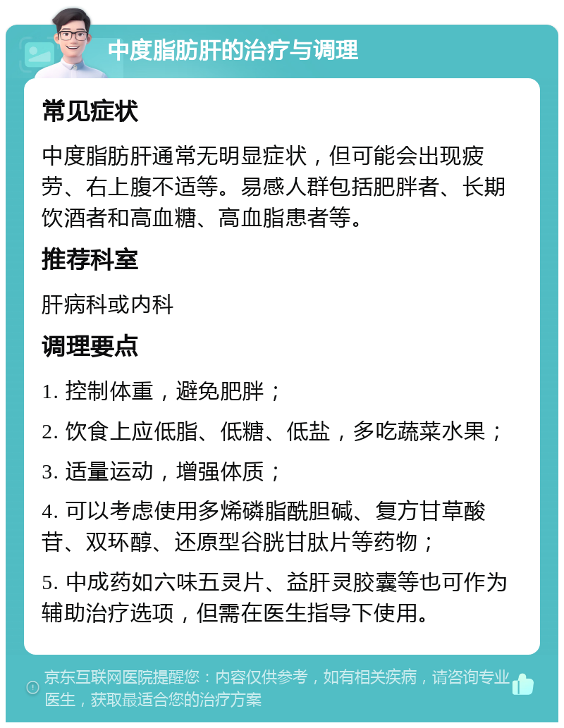 中度脂肪肝的治疗与调理 常见症状 中度脂肪肝通常无明显症状，但可能会出现疲劳、右上腹不适等。易感人群包括肥胖者、长期饮酒者和高血糖、高血脂患者等。 推荐科室 肝病科或内科 调理要点 1. 控制体重，避免肥胖； 2. 饮食上应低脂、低糖、低盐，多吃蔬菜水果； 3. 适量运动，增强体质； 4. 可以考虑使用多烯磷脂酰胆碱、复方甘草酸苷、双环醇、还原型谷胱甘肽片等药物； 5. 中成药如六味五灵片、益肝灵胶囊等也可作为辅助治疗选项，但需在医生指导下使用。