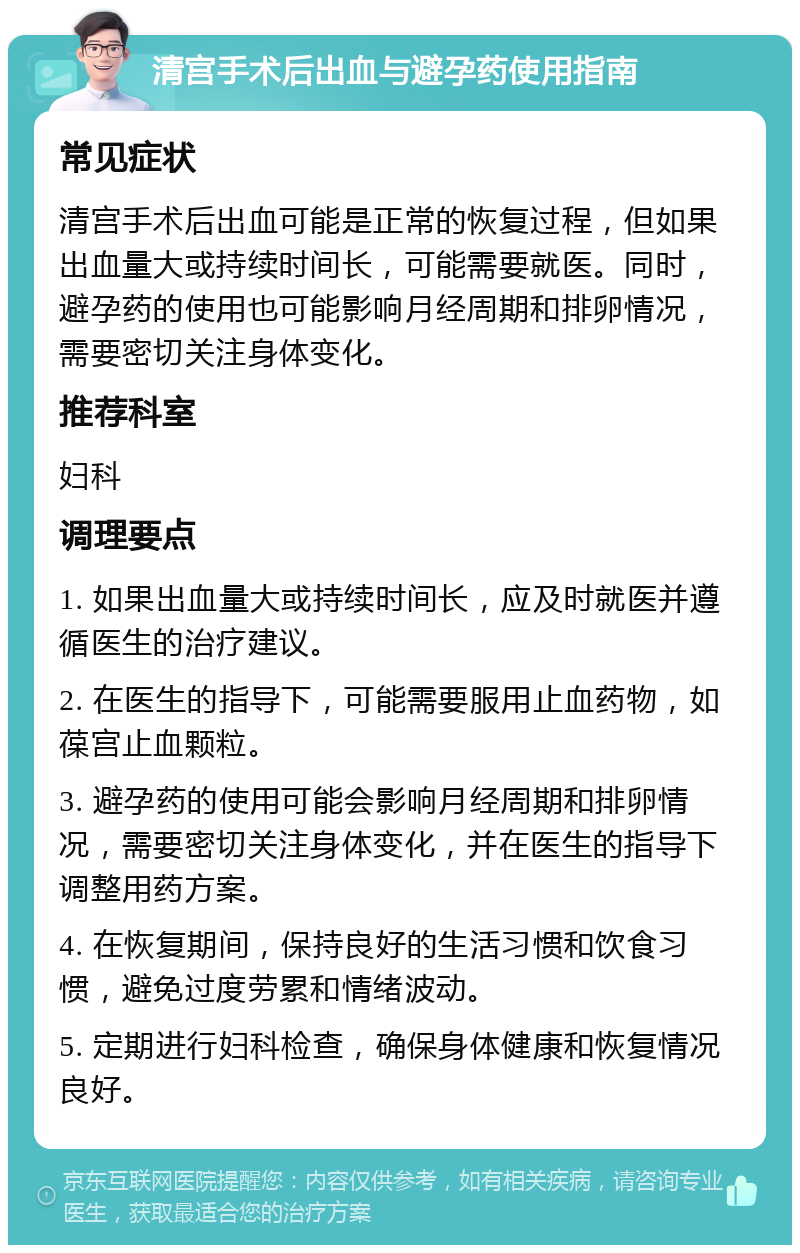 清宫手术后出血与避孕药使用指南 常见症状 清宫手术后出血可能是正常的恢复过程，但如果出血量大或持续时间长，可能需要就医。同时，避孕药的使用也可能影响月经周期和排卵情况，需要密切关注身体变化。 推荐科室 妇科 调理要点 1. 如果出血量大或持续时间长，应及时就医并遵循医生的治疗建议。 2. 在医生的指导下，可能需要服用止血药物，如葆宫止血颗粒。 3. 避孕药的使用可能会影响月经周期和排卵情况，需要密切关注身体变化，并在医生的指导下调整用药方案。 4. 在恢复期间，保持良好的生活习惯和饮食习惯，避免过度劳累和情绪波动。 5. 定期进行妇科检查，确保身体健康和恢复情况良好。