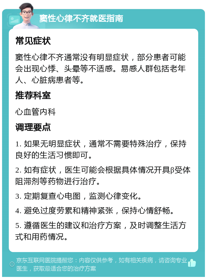 窦性心律不齐就医指南 常见症状 窦性心律不齐通常没有明显症状，部分患者可能会出现心悸、头晕等不适感。易感人群包括老年人、心脏病患者等。 推荐科室 心血管内科 调理要点 1. 如果无明显症状，通常不需要特殊治疗，保持良好的生活习惯即可。 2. 如有症状，医生可能会根据具体情况开具β受体阻滞剂等药物进行治疗。 3. 定期复查心电图，监测心律变化。 4. 避免过度劳累和精神紧张，保持心情舒畅。 5. 遵循医生的建议和治疗方案，及时调整生活方式和用药情况。