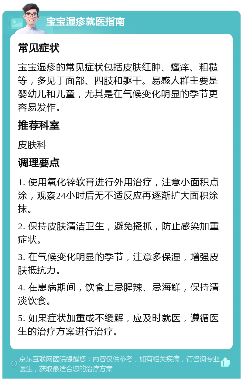 宝宝湿疹就医指南 常见症状 宝宝湿疹的常见症状包括皮肤红肿、瘙痒、粗糙等，多见于面部、四肢和躯干。易感人群主要是婴幼儿和儿童，尤其是在气候变化明显的季节更容易发作。 推荐科室 皮肤科 调理要点 1. 使用氧化锌软膏进行外用治疗，注意小面积点涂，观察24小时后无不适反应再逐渐扩大面积涂抹。 2. 保持皮肤清洁卫生，避免搔抓，防止感染加重症状。 3. 在气候变化明显的季节，注意多保湿，增强皮肤抵抗力。 4. 在患病期间，饮食上忌腥辣、忌海鲜，保持清淡饮食。 5. 如果症状加重或不缓解，应及时就医，遵循医生的治疗方案进行治疗。