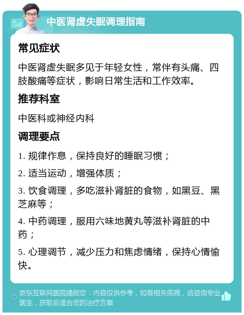 中医肾虚失眠调理指南 常见症状 中医肾虚失眠多见于年轻女性，常伴有头痛、四肢酸痛等症状，影响日常生活和工作效率。 推荐科室 中医科或神经内科 调理要点 1. 规律作息，保持良好的睡眠习惯； 2. 适当运动，增强体质； 3. 饮食调理，多吃滋补肾脏的食物，如黑豆、黑芝麻等； 4. 中药调理，服用六味地黄丸等滋补肾脏的中药； 5. 心理调节，减少压力和焦虑情绪，保持心情愉快。