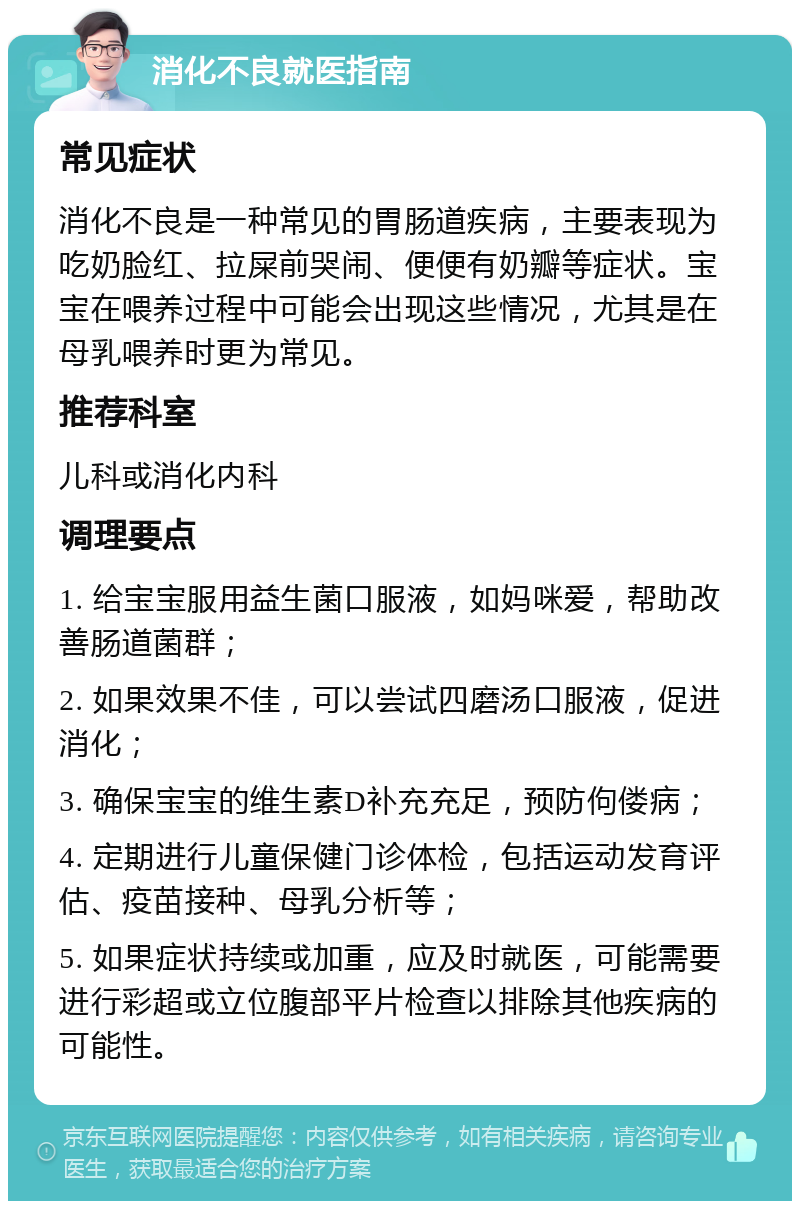 消化不良就医指南 常见症状 消化不良是一种常见的胃肠道疾病，主要表现为吃奶脸红、拉屎前哭闹、便便有奶瓣等症状。宝宝在喂养过程中可能会出现这些情况，尤其是在母乳喂养时更为常见。 推荐科室 儿科或消化内科 调理要点 1. 给宝宝服用益生菌口服液，如妈咪爱，帮助改善肠道菌群； 2. 如果效果不佳，可以尝试四磨汤口服液，促进消化； 3. 确保宝宝的维生素D补充充足，预防佝偻病； 4. 定期进行儿童保健门诊体检，包括运动发育评估、疫苗接种、母乳分析等； 5. 如果症状持续或加重，应及时就医，可能需要进行彩超或立位腹部平片检查以排除其他疾病的可能性。