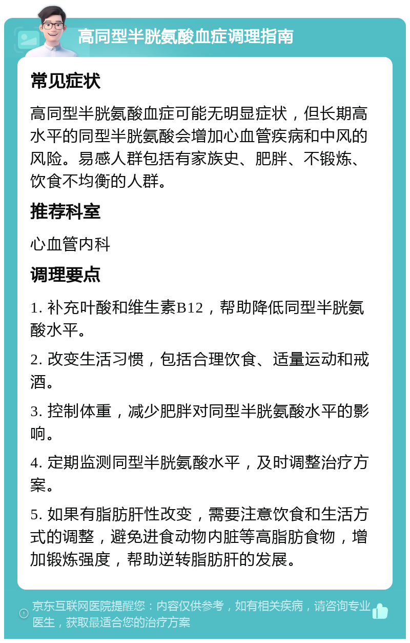 高同型半胱氨酸血症调理指南 常见症状 高同型半胱氨酸血症可能无明显症状，但长期高水平的同型半胱氨酸会增加心血管疾病和中风的风险。易感人群包括有家族史、肥胖、不锻炼、饮食不均衡的人群。 推荐科室 心血管内科 调理要点 1. 补充叶酸和维生素B12，帮助降低同型半胱氨酸水平。 2. 改变生活习惯，包括合理饮食、适量运动和戒酒。 3. 控制体重，减少肥胖对同型半胱氨酸水平的影响。 4. 定期监测同型半胱氨酸水平，及时调整治疗方案。 5. 如果有脂肪肝性改变，需要注意饮食和生活方式的调整，避免进食动物内脏等高脂肪食物，增加锻炼强度，帮助逆转脂肪肝的发展。