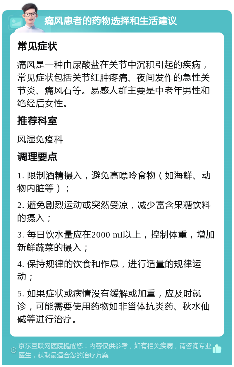 痛风患者的药物选择和生活建议 常见症状 痛风是一种由尿酸盐在关节中沉积引起的疾病，常见症状包括关节红肿疼痛、夜间发作的急性关节炎、痛风石等。易感人群主要是中老年男性和绝经后女性。 推荐科室 风湿免疫科 调理要点 1. 限制酒精摄入，避免高嘌呤食物（如海鲜、动物内脏等）； 2. 避免剧烈运动或突然受凉，减少富含果糖饮料的摄入； 3. 每日饮水量应在2000 ml以上，控制体重，增加新鲜蔬菜的摄入； 4. 保持规律的饮食和作息，进行适量的规律运动； 5. 如果症状或病情没有缓解或加重，应及时就诊，可能需要使用药物如非甾体抗炎药、秋水仙碱等进行治疗。