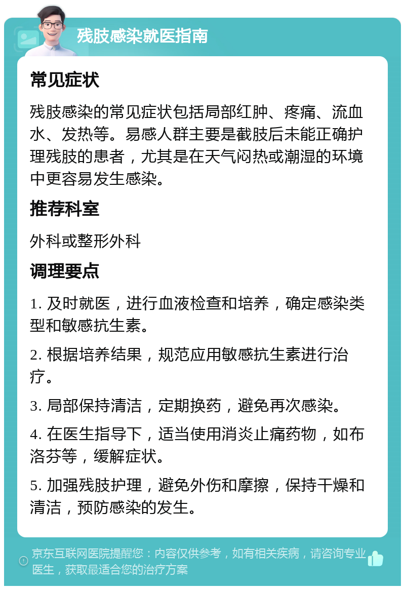 残肢感染就医指南 常见症状 残肢感染的常见症状包括局部红肿、疼痛、流血水、发热等。易感人群主要是截肢后未能正确护理残肢的患者，尤其是在天气闷热或潮湿的环境中更容易发生感染。 推荐科室 外科或整形外科 调理要点 1. 及时就医，进行血液检查和培养，确定感染类型和敏感抗生素。 2. 根据培养结果，规范应用敏感抗生素进行治疗。 3. 局部保持清洁，定期换药，避免再次感染。 4. 在医生指导下，适当使用消炎止痛药物，如布洛芬等，缓解症状。 5. 加强残肢护理，避免外伤和摩擦，保持干燥和清洁，预防感染的发生。