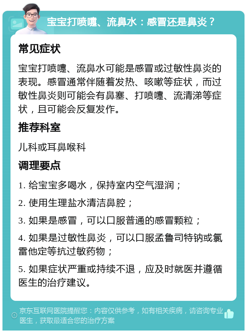 宝宝打喷嚏、流鼻水：感冒还是鼻炎？ 常见症状 宝宝打喷嚏、流鼻水可能是感冒或过敏性鼻炎的表现。感冒通常伴随着发热、咳嗽等症状，而过敏性鼻炎则可能会有鼻塞、打喷嚏、流清涕等症状，且可能会反复发作。 推荐科室 儿科或耳鼻喉科 调理要点 1. 给宝宝多喝水，保持室内空气湿润； 2. 使用生理盐水清洁鼻腔； 3. 如果是感冒，可以口服普通的感冒颗粒； 4. 如果是过敏性鼻炎，可以口服孟鲁司特钠或氯雷他定等抗过敏药物； 5. 如果症状严重或持续不退，应及时就医并遵循医生的治疗建议。