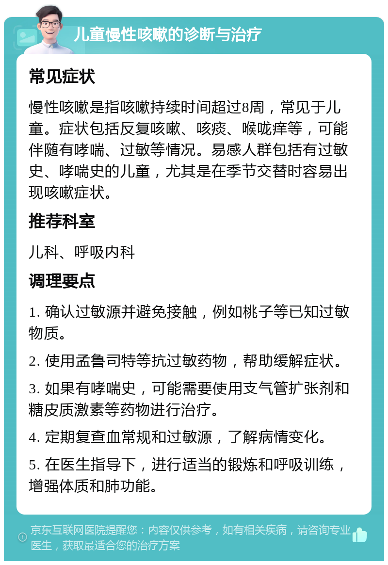 儿童慢性咳嗽的诊断与治疗 常见症状 慢性咳嗽是指咳嗽持续时间超过8周，常见于儿童。症状包括反复咳嗽、咳痰、喉咙痒等，可能伴随有哮喘、过敏等情况。易感人群包括有过敏史、哮喘史的儿童，尤其是在季节交替时容易出现咳嗽症状。 推荐科室 儿科、呼吸内科 调理要点 1. 确认过敏源并避免接触，例如桃子等已知过敏物质。 2. 使用孟鲁司特等抗过敏药物，帮助缓解症状。 3. 如果有哮喘史，可能需要使用支气管扩张剂和糖皮质激素等药物进行治疗。 4. 定期复查血常规和过敏源，了解病情变化。 5. 在医生指导下，进行适当的锻炼和呼吸训练，增强体质和肺功能。