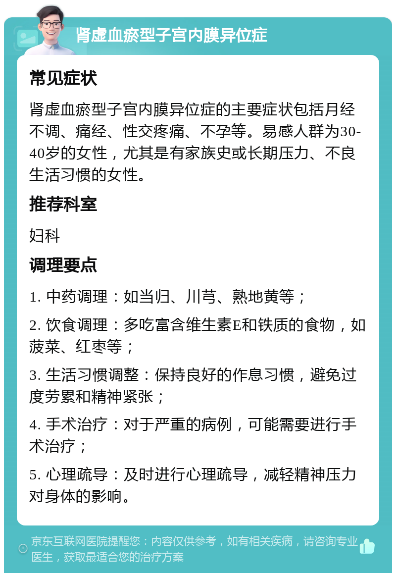 肾虚血瘀型子宫内膜异位症 常见症状 肾虚血瘀型子宫内膜异位症的主要症状包括月经不调、痛经、性交疼痛、不孕等。易感人群为30-40岁的女性，尤其是有家族史或长期压力、不良生活习惯的女性。 推荐科室 妇科 调理要点 1. 中药调理：如当归、川芎、熟地黄等； 2. 饮食调理：多吃富含维生素E和铁质的食物，如菠菜、红枣等； 3. 生活习惯调整：保持良好的作息习惯，避免过度劳累和精神紧张； 4. 手术治疗：对于严重的病例，可能需要进行手术治疗； 5. 心理疏导：及时进行心理疏导，减轻精神压力对身体的影响。