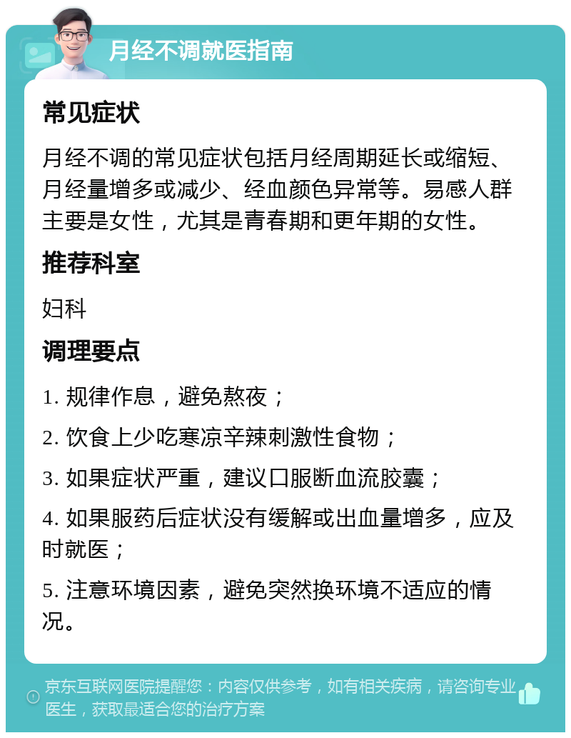 月经不调就医指南 常见症状 月经不调的常见症状包括月经周期延长或缩短、月经量增多或减少、经血颜色异常等。易感人群主要是女性，尤其是青春期和更年期的女性。 推荐科室 妇科 调理要点 1. 规律作息，避免熬夜； 2. 饮食上少吃寒凉辛辣刺激性食物； 3. 如果症状严重，建议口服断血流胶囊； 4. 如果服药后症状没有缓解或出血量增多，应及时就医； 5. 注意环境因素，避免突然换环境不适应的情况。