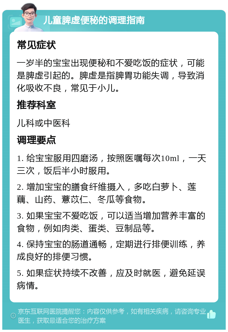 儿童脾虚便秘的调理指南 常见症状 一岁半的宝宝出现便秘和不爱吃饭的症状，可能是脾虚引起的。脾虚是指脾胃功能失调，导致消化吸收不良，常见于小儿。 推荐科室 儿科或中医科 调理要点 1. 给宝宝服用四磨汤，按照医嘱每次10ml，一天三次，饭后半小时服用。 2. 增加宝宝的膳食纤维摄入，多吃白萝卜、莲藕、山药、薏苡仁、冬瓜等食物。 3. 如果宝宝不爱吃饭，可以适当增加营养丰富的食物，例如肉类、蛋类、豆制品等。 4. 保持宝宝的肠道通畅，定期进行排便训练，养成良好的排便习惯。 5. 如果症状持续不改善，应及时就医，避免延误病情。