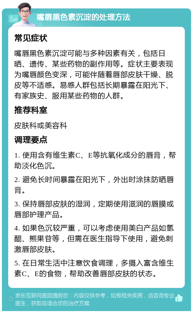 嘴唇黑色素沉淀的处理方法 常见症状 嘴唇黑色素沉淀可能与多种因素有关，包括日晒、遗传、某些药物的副作用等。症状主要表现为嘴唇颜色变深，可能伴随着唇部皮肤干燥、脱皮等不适感。易感人群包括长期暴露在阳光下、有家族史、服用某些药物的人群。 推荐科室 皮肤科或美容科 调理要点 1. 使用含有维生素C、E等抗氧化成分的唇膏，帮助淡化色沉。 2. 避免长时间暴露在阳光下，外出时涂抹防晒唇膏。 3. 保持唇部皮肤的湿润，定期使用滋润的唇膜或唇部护理产品。 4. 如果色沉较严重，可以考虑使用美白产品如氢醌、熊果苷等，但需在医生指导下使用，避免刺激唇部皮肤。 5. 在日常生活中注意饮食调理，多摄入富含维生素C、E的食物，帮助改善唇部皮肤的状态。