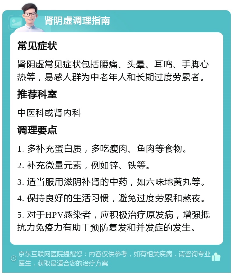 肾阴虚调理指南 常见症状 肾阴虚常见症状包括腰痛、头晕、耳鸣、手脚心热等，易感人群为中老年人和长期过度劳累者。 推荐科室 中医科或肾内科 调理要点 1. 多补充蛋白质，多吃瘦肉、鱼肉等食物。 2. 补充微量元素，例如锌、铁等。 3. 适当服用滋阴补肾的中药，如六味地黄丸等。 4. 保持良好的生活习惯，避免过度劳累和熬夜。 5. 对于HPV感染者，应积极治疗原发病，增强抵抗力免疫力有助于预防复发和并发症的发生。