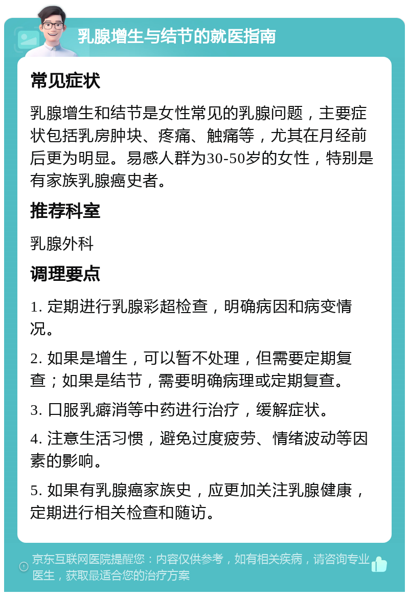 乳腺增生与结节的就医指南 常见症状 乳腺增生和结节是女性常见的乳腺问题，主要症状包括乳房肿块、疼痛、触痛等，尤其在月经前后更为明显。易感人群为30-50岁的女性，特别是有家族乳腺癌史者。 推荐科室 乳腺外科 调理要点 1. 定期进行乳腺彩超检查，明确病因和病变情况。 2. 如果是增生，可以暂不处理，但需要定期复查；如果是结节，需要明确病理或定期复查。 3. 口服乳癖消等中药进行治疗，缓解症状。 4. 注意生活习惯，避免过度疲劳、情绪波动等因素的影响。 5. 如果有乳腺癌家族史，应更加关注乳腺健康，定期进行相关检查和随访。