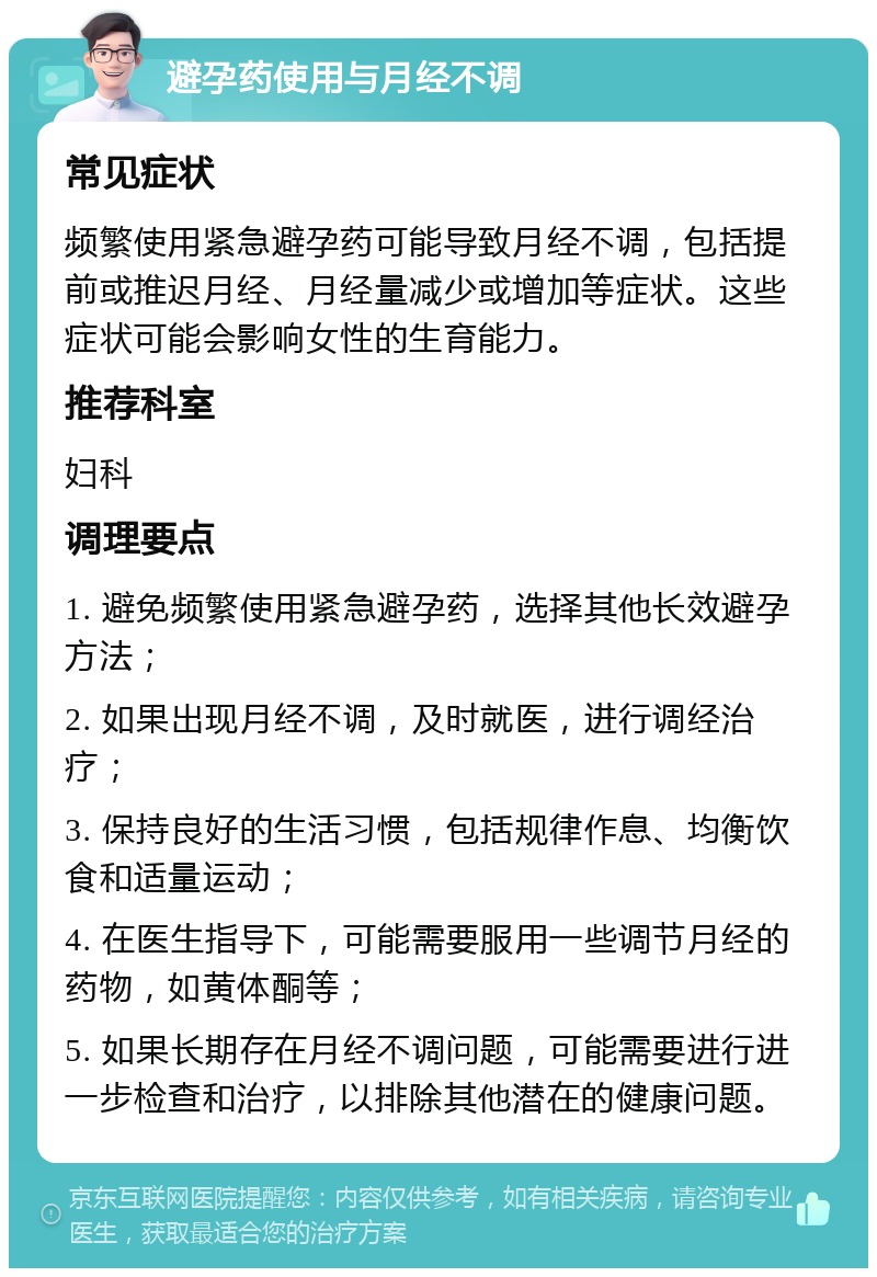 避孕药使用与月经不调 常见症状 频繁使用紧急避孕药可能导致月经不调，包括提前或推迟月经、月经量减少或增加等症状。这些症状可能会影响女性的生育能力。 推荐科室 妇科 调理要点 1. 避免频繁使用紧急避孕药，选择其他长效避孕方法； 2. 如果出现月经不调，及时就医，进行调经治疗； 3. 保持良好的生活习惯，包括规律作息、均衡饮食和适量运动； 4. 在医生指导下，可能需要服用一些调节月经的药物，如黄体酮等； 5. 如果长期存在月经不调问题，可能需要进行进一步检查和治疗，以排除其他潜在的健康问题。