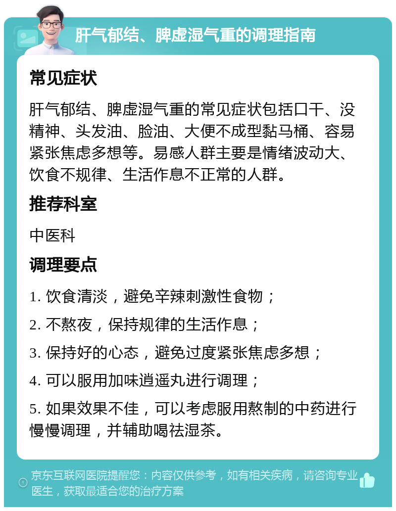 肝气郁结、脾虚湿气重的调理指南 常见症状 肝气郁结、脾虚湿气重的常见症状包括口干、没精神、头发油、脸油、大便不成型黏马桶、容易紧张焦虑多想等。易感人群主要是情绪波动大、饮食不规律、生活作息不正常的人群。 推荐科室 中医科 调理要点 1. 饮食清淡，避免辛辣刺激性食物； 2. 不熬夜，保持规律的生活作息； 3. 保持好的心态，避免过度紧张焦虑多想； 4. 可以服用加味逍遥丸进行调理； 5. 如果效果不佳，可以考虑服用熬制的中药进行慢慢调理，并辅助喝祛湿茶。