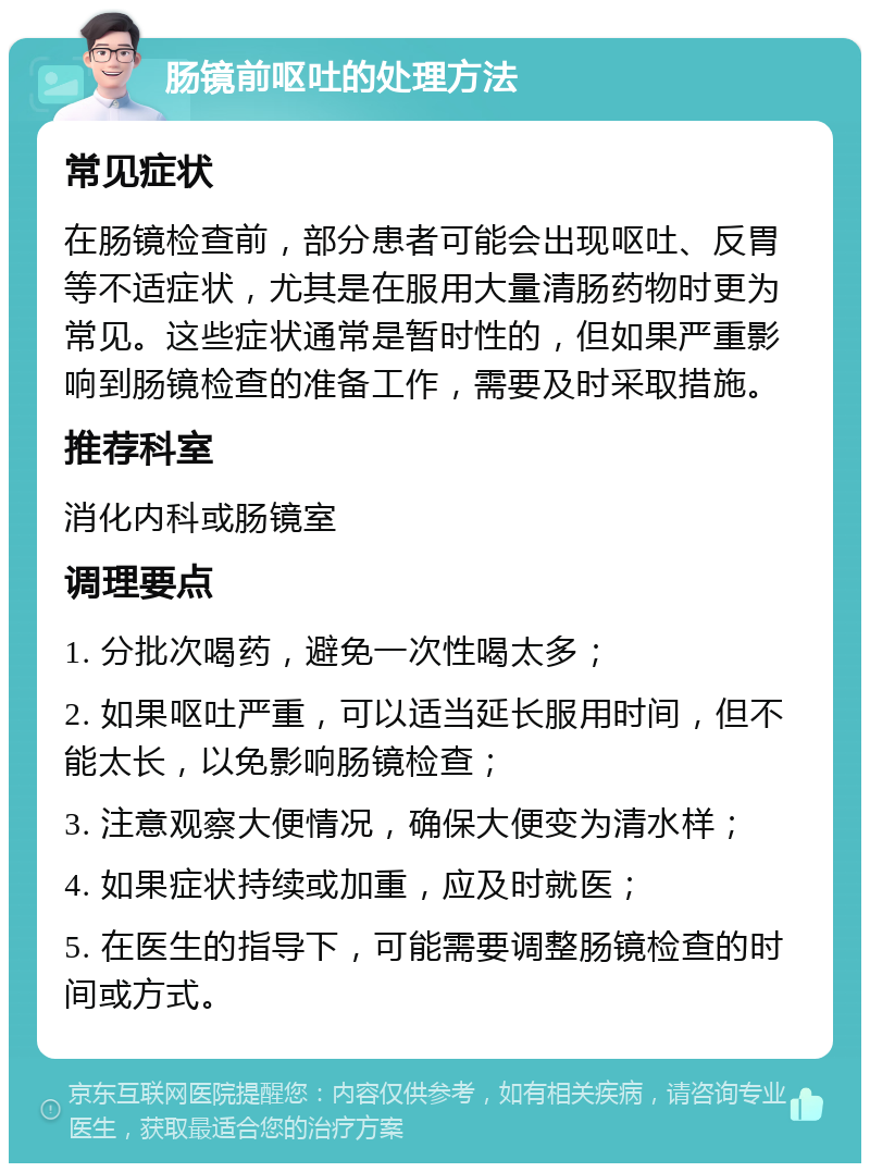 肠镜前呕吐的处理方法 常见症状 在肠镜检查前，部分患者可能会出现呕吐、反胃等不适症状，尤其是在服用大量清肠药物时更为常见。这些症状通常是暂时性的，但如果严重影响到肠镜检查的准备工作，需要及时采取措施。 推荐科室 消化内科或肠镜室 调理要点 1. 分批次喝药，避免一次性喝太多； 2. 如果呕吐严重，可以适当延长服用时间，但不能太长，以免影响肠镜检查； 3. 注意观察大便情况，确保大便变为清水样； 4. 如果症状持续或加重，应及时就医； 5. 在医生的指导下，可能需要调整肠镜检查的时间或方式。