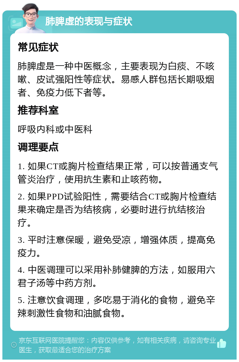 肺脾虚的表现与症状 常见症状 肺脾虚是一种中医概念，主要表现为白痰、不咳嗽、皮试强阳性等症状。易感人群包括长期吸烟者、免疫力低下者等。 推荐科室 呼吸内科或中医科 调理要点 1. 如果CT或胸片检查结果正常，可以按普通支气管炎治疗，使用抗生素和止咳药物。 2. 如果PPD试验阳性，需要结合CT或胸片检查结果来确定是否为结核病，必要时进行抗结核治疗。 3. 平时注意保暖，避免受凉，增强体质，提高免疫力。 4. 中医调理可以采用补肺健脾的方法，如服用六君子汤等中药方剂。 5. 注意饮食调理，多吃易于消化的食物，避免辛辣刺激性食物和油腻食物。