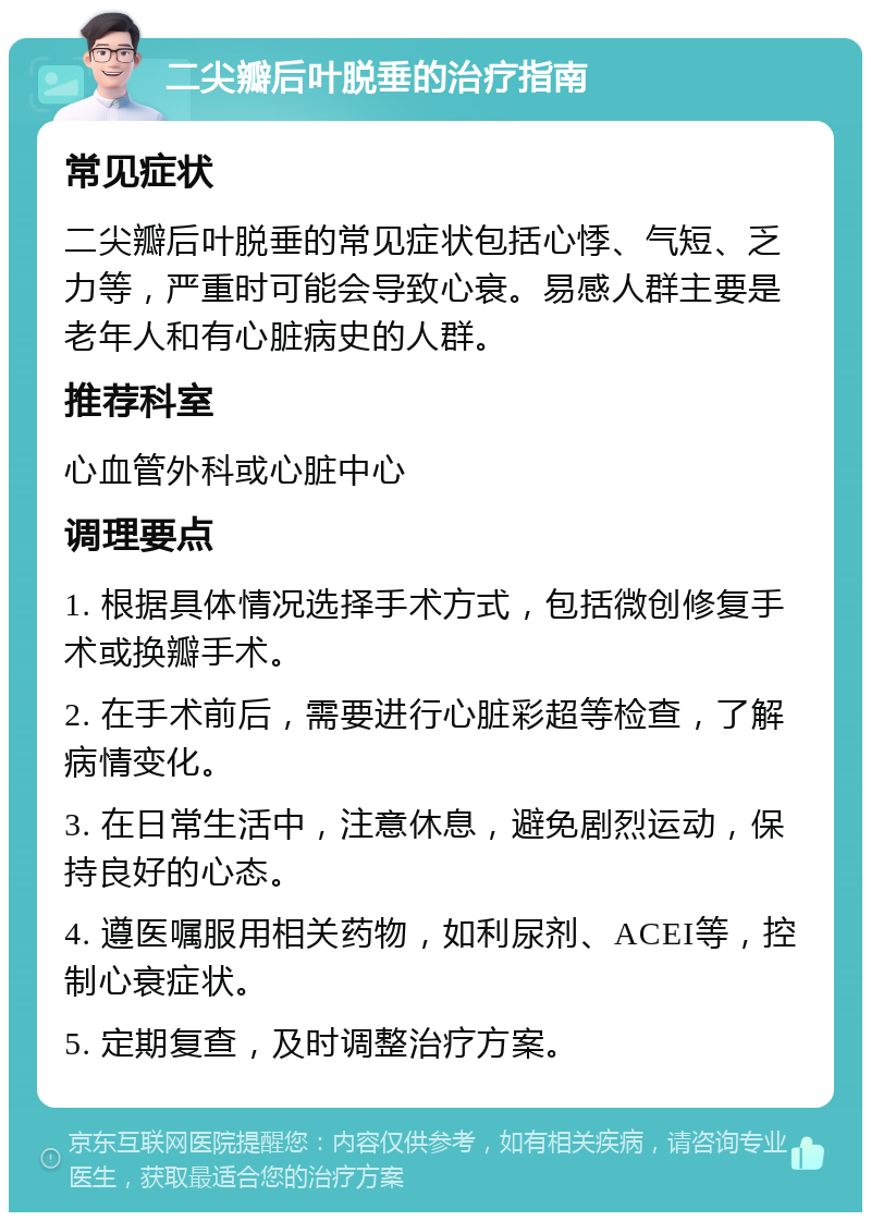 二尖瓣后叶脱垂的治疗指南 常见症状 二尖瓣后叶脱垂的常见症状包括心悸、气短、乏力等，严重时可能会导致心衰。易感人群主要是老年人和有心脏病史的人群。 推荐科室 心血管外科或心脏中心 调理要点 1. 根据具体情况选择手术方式，包括微创修复手术或换瓣手术。 2. 在手术前后，需要进行心脏彩超等检查，了解病情变化。 3. 在日常生活中，注意休息，避免剧烈运动，保持良好的心态。 4. 遵医嘱服用相关药物，如利尿剂、ACEI等，控制心衰症状。 5. 定期复查，及时调整治疗方案。