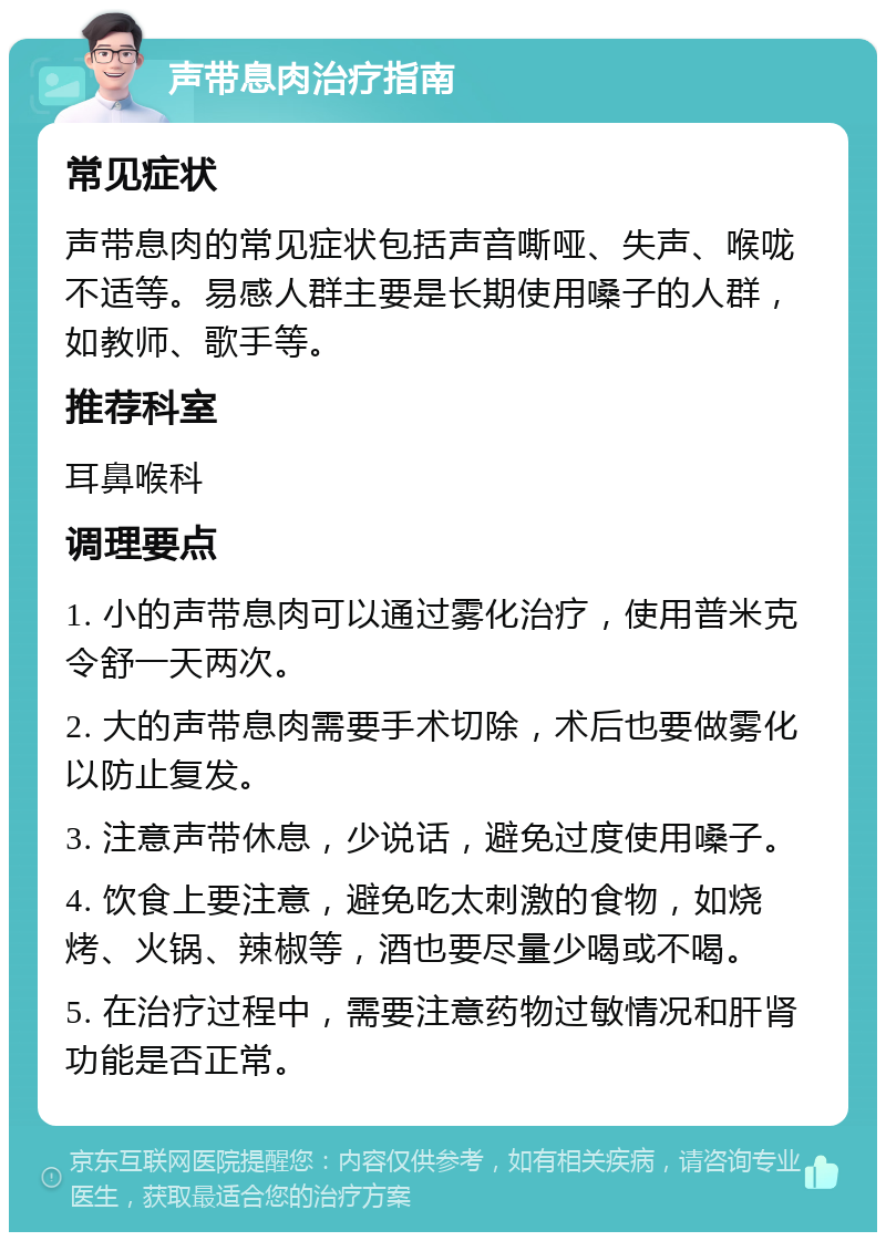 声带息肉治疗指南 常见症状 声带息肉的常见症状包括声音嘶哑、失声、喉咙不适等。易感人群主要是长期使用嗓子的人群，如教师、歌手等。 推荐科室 耳鼻喉科 调理要点 1. 小的声带息肉可以通过雾化治疗，使用普米克令舒一天两次。 2. 大的声带息肉需要手术切除，术后也要做雾化以防止复发。 3. 注意声带休息，少说话，避免过度使用嗓子。 4. 饮食上要注意，避免吃太刺激的食物，如烧烤、火锅、辣椒等，酒也要尽量少喝或不喝。 5. 在治疗过程中，需要注意药物过敏情况和肝肾功能是否正常。