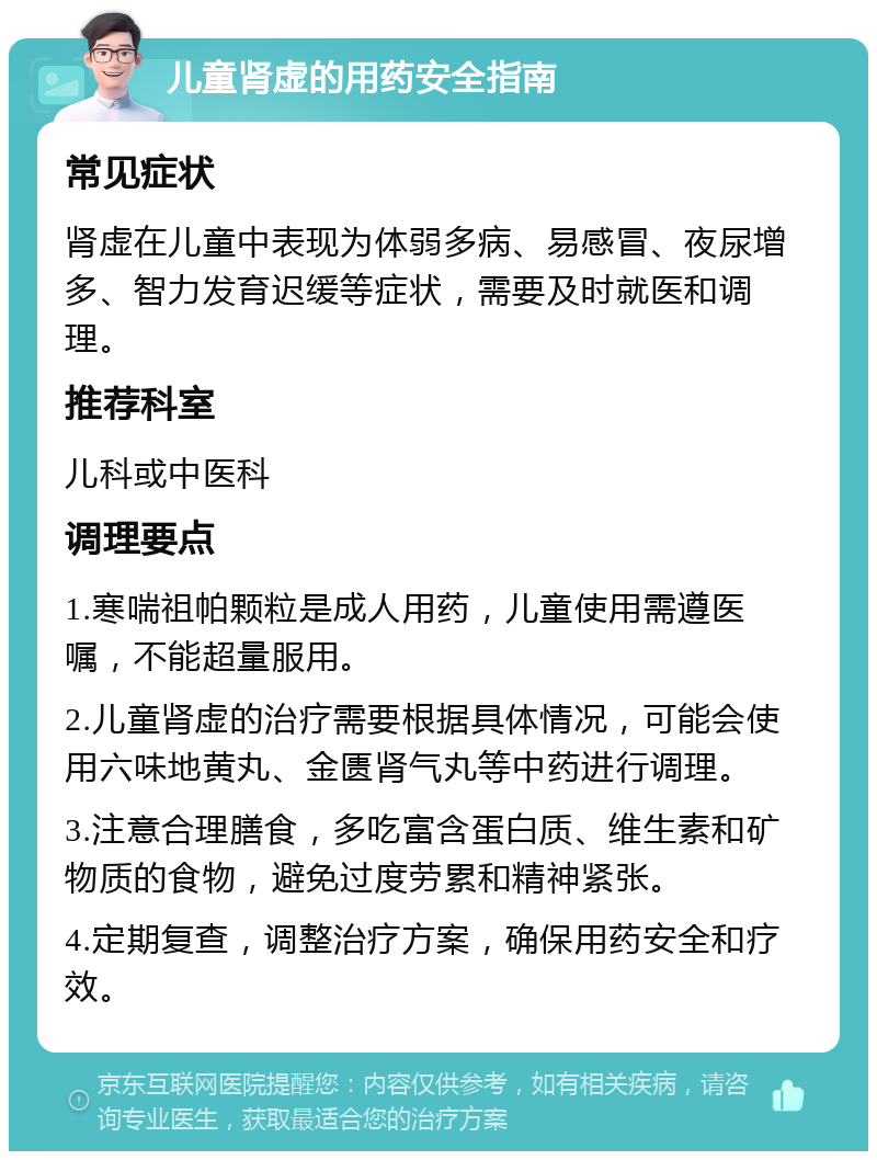 儿童肾虚的用药安全指南 常见症状 肾虚在儿童中表现为体弱多病、易感冒、夜尿增多、智力发育迟缓等症状，需要及时就医和调理。 推荐科室 儿科或中医科 调理要点 1.寒喘祖帕颗粒是成人用药，儿童使用需遵医嘱，不能超量服用。 2.儿童肾虚的治疗需要根据具体情况，可能会使用六味地黄丸、金匮肾气丸等中药进行调理。 3.注意合理膳食，多吃富含蛋白质、维生素和矿物质的食物，避免过度劳累和精神紧张。 4.定期复查，调整治疗方案，确保用药安全和疗效。