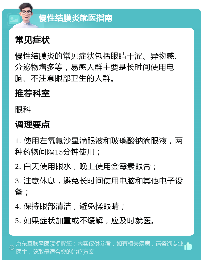 慢性结膜炎就医指南 常见症状 慢性结膜炎的常见症状包括眼睛干涩、异物感、分泌物增多等，易感人群主要是长时间使用电脑、不注意眼部卫生的人群。 推荐科室 眼科 调理要点 1. 使用左氧氟沙星滴眼液和玻璃酸钠滴眼液，两种药物间隔15分钟使用； 2. 白天使用眼水，晚上使用金霉素眼膏； 3. 注意休息，避免长时间使用电脑和其他电子设备； 4. 保持眼部清洁，避免揉眼睛； 5. 如果症状加重或不缓解，应及时就医。