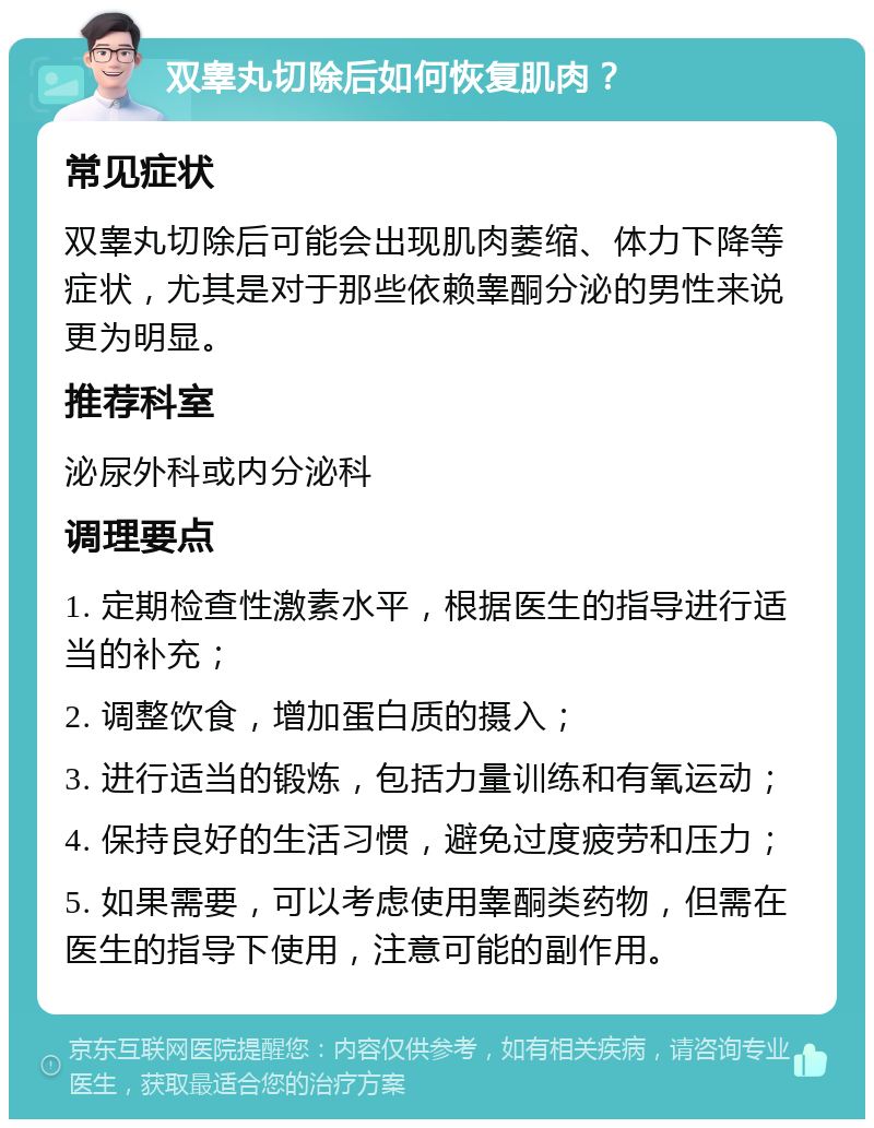 双睾丸切除后如何恢复肌肉？ 常见症状 双睾丸切除后可能会出现肌肉萎缩、体力下降等症状，尤其是对于那些依赖睾酮分泌的男性来说更为明显。 推荐科室 泌尿外科或内分泌科 调理要点 1. 定期检查性激素水平，根据医生的指导进行适当的补充； 2. 调整饮食，增加蛋白质的摄入； 3. 进行适当的锻炼，包括力量训练和有氧运动； 4. 保持良好的生活习惯，避免过度疲劳和压力； 5. 如果需要，可以考虑使用睾酮类药物，但需在医生的指导下使用，注意可能的副作用。