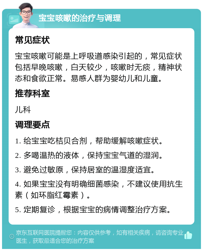 宝宝咳嗽的治疗与调理 常见症状 宝宝咳嗽可能是上呼吸道感染引起的，常见症状包括早晚咳嗽，白天较少，咳嗽时无痰，精神状态和食欲正常。易感人群为婴幼儿和儿童。 推荐科室 儿科 调理要点 1. 给宝宝吃桔贝合剂，帮助缓解咳嗽症状。 2. 多喝温热的液体，保持宝宝气道的湿润。 3. 避免过敏原，保持居室的温湿度适宜。 4. 如果宝宝没有明确细菌感染，不建议使用抗生素（如环脂红霉素）。 5. 定期复诊，根据宝宝的病情调整治疗方案。