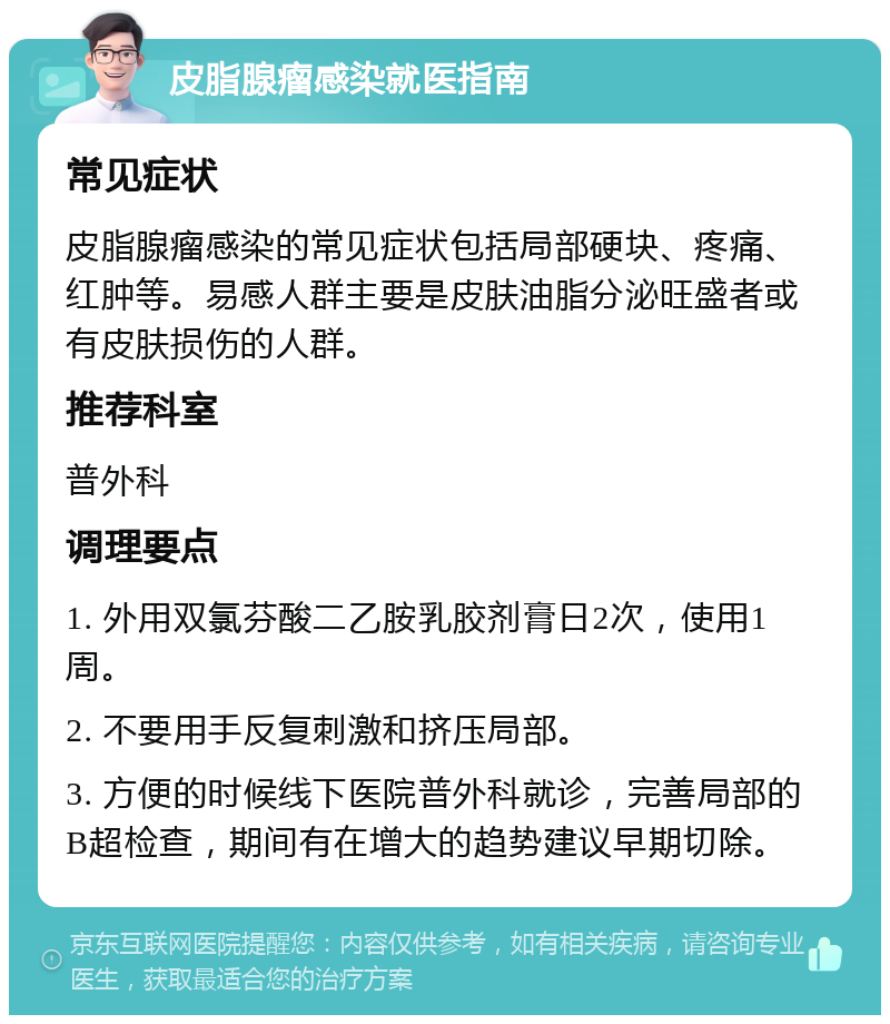 皮脂腺瘤感染就医指南 常见症状 皮脂腺瘤感染的常见症状包括局部硬块、疼痛、红肿等。易感人群主要是皮肤油脂分泌旺盛者或有皮肤损伤的人群。 推荐科室 普外科 调理要点 1. 外用双氯芬酸二乙胺乳胶剂膏日2次，使用1周。 2. 不要用手反复刺激和挤压局部。 3. 方便的时候线下医院普外科就诊，完善局部的B超检查，期间有在增大的趋势建议早期切除。