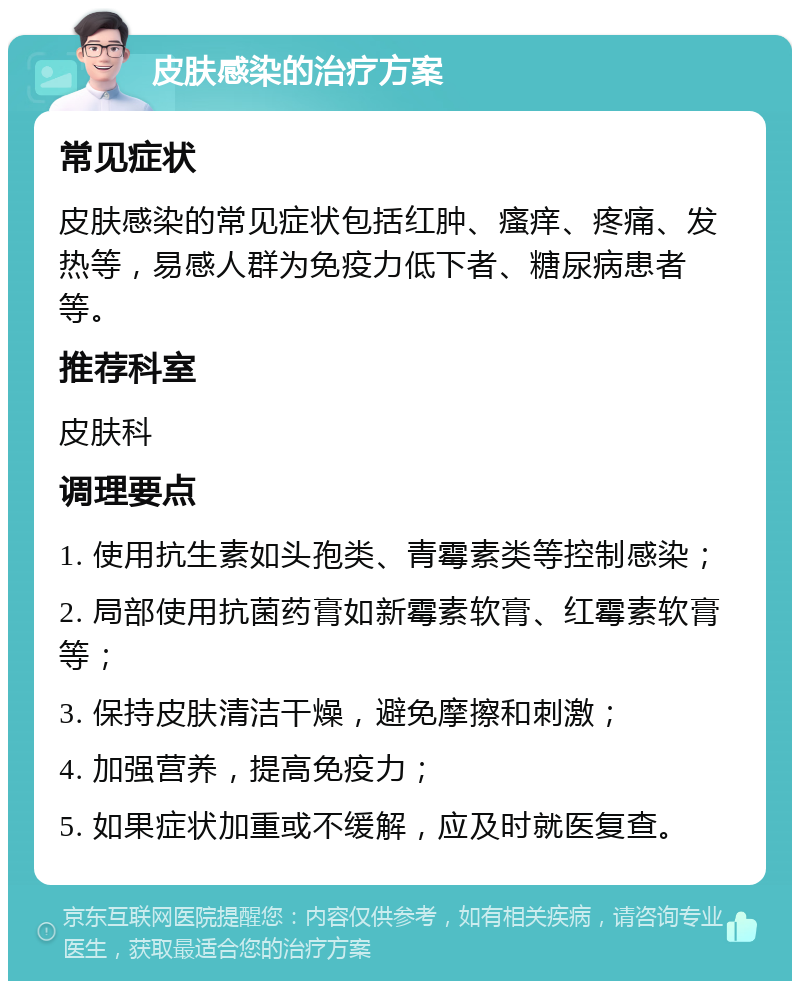 皮肤感染的治疗方案 常见症状 皮肤感染的常见症状包括红肿、瘙痒、疼痛、发热等，易感人群为免疫力低下者、糖尿病患者等。 推荐科室 皮肤科 调理要点 1. 使用抗生素如头孢类、青霉素类等控制感染； 2. 局部使用抗菌药膏如新霉素软膏、红霉素软膏等； 3. 保持皮肤清洁干燥，避免摩擦和刺激； 4. 加强营养，提高免疫力； 5. 如果症状加重或不缓解，应及时就医复查。