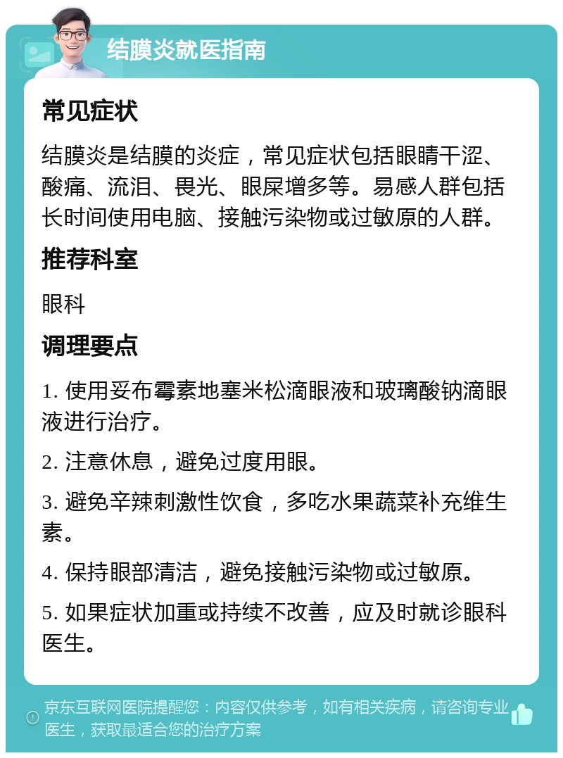 结膜炎就医指南 常见症状 结膜炎是结膜的炎症，常见症状包括眼睛干涩、酸痛、流泪、畏光、眼屎增多等。易感人群包括长时间使用电脑、接触污染物或过敏原的人群。 推荐科室 眼科 调理要点 1. 使用妥布霉素地塞米松滴眼液和玻璃酸钠滴眼液进行治疗。 2. 注意休息，避免过度用眼。 3. 避免辛辣刺激性饮食，多吃水果蔬菜补充维生素。 4. 保持眼部清洁，避免接触污染物或过敏原。 5. 如果症状加重或持续不改善，应及时就诊眼科医生。