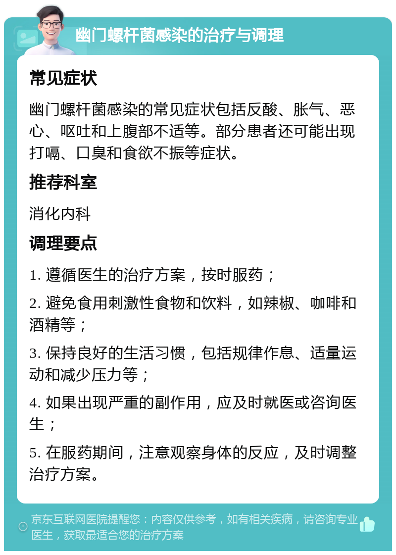 幽门螺杆菌感染的治疗与调理 常见症状 幽门螺杆菌感染的常见症状包括反酸、胀气、恶心、呕吐和上腹部不适等。部分患者还可能出现打嗝、口臭和食欲不振等症状。 推荐科室 消化内科 调理要点 1. 遵循医生的治疗方案，按时服药； 2. 避免食用刺激性食物和饮料，如辣椒、咖啡和酒精等； 3. 保持良好的生活习惯，包括规律作息、适量运动和减少压力等； 4. 如果出现严重的副作用，应及时就医或咨询医生； 5. 在服药期间，注意观察身体的反应，及时调整治疗方案。